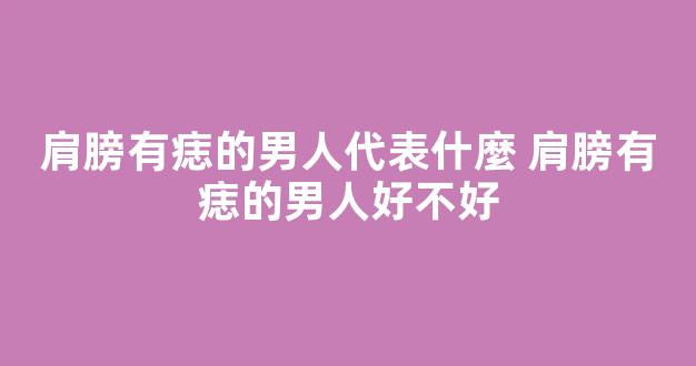 肩膀有痣的男人代表什麼 肩膀有痣的男人好不好